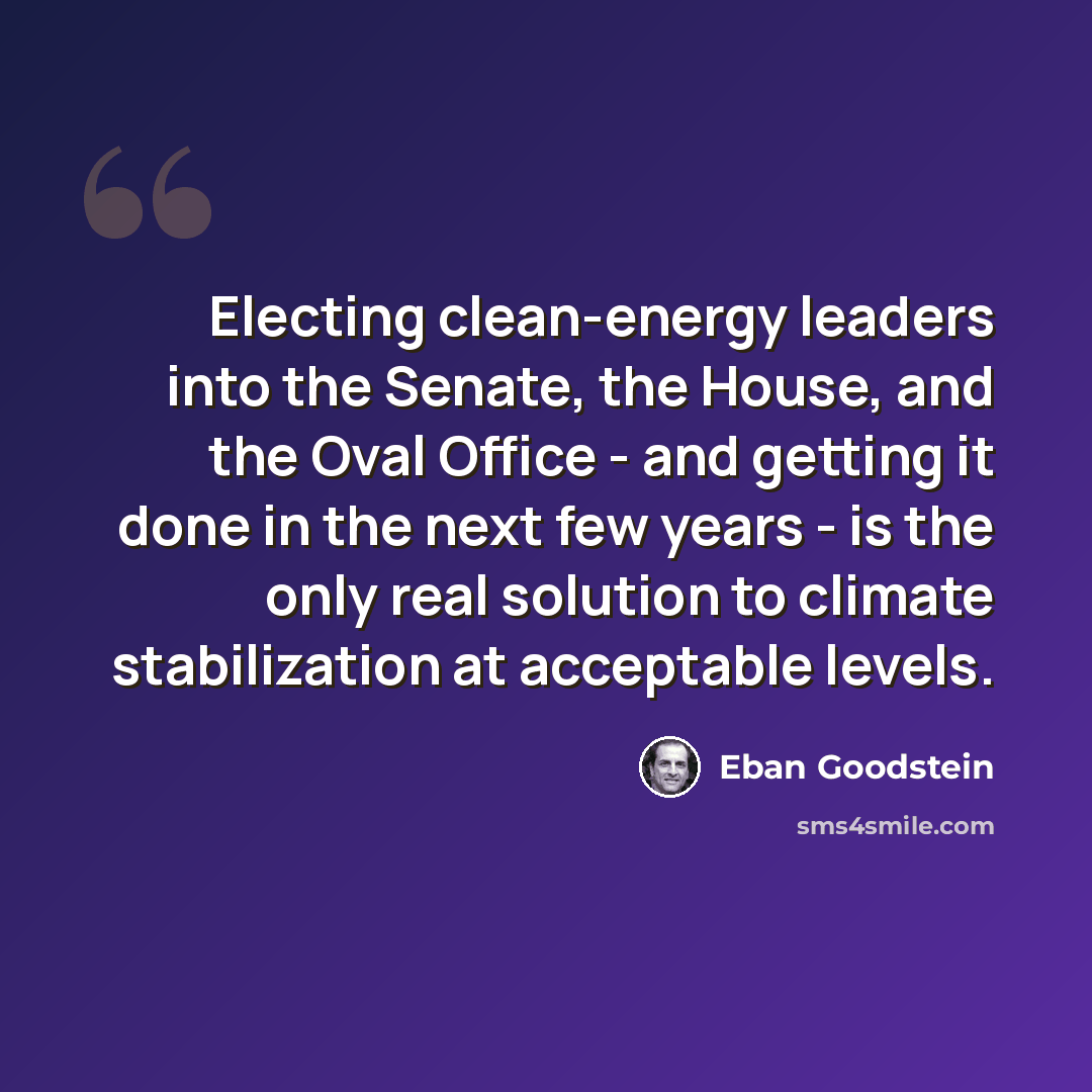 “Electing clean-energy leaders into the Senate, the House, and the Oval Office - and getting it done in the next few years - is the only real solution to climate stabilization at acceptable levels.” quote by Eban Goodstein