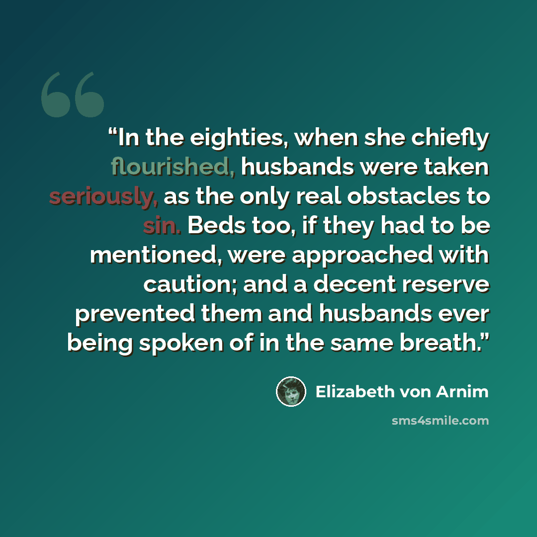 “In the eighties, when she chiefly flourished, husbands were taken seriously, as the only real obstacles to sin. Beds too, if they had to be mentioned, were approached with caution; and a decent reserve prevented them and husbands ever being spoken of in the same breath.” quote by Elizabeth von Arnim