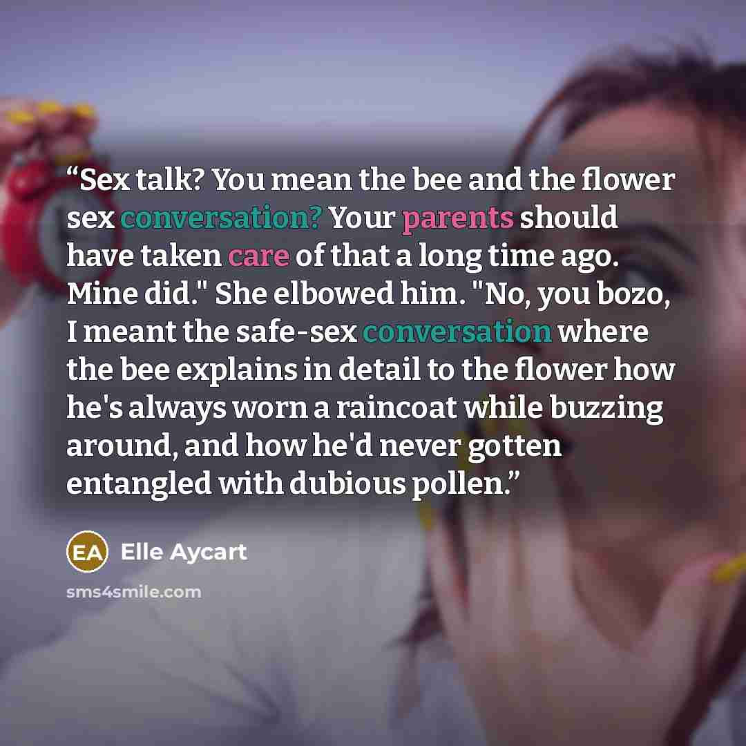 “Sex talk? You mean the bee and the flower sex conversation? Your parents should have taken care of that a long time ago. Mine did." She elbowed him. "No, you bozo, I meant the safe-sex conversation where the bee explains in detail to the flower how he's always worn a raincoat while buzzing around…” quote by Elle Aycart