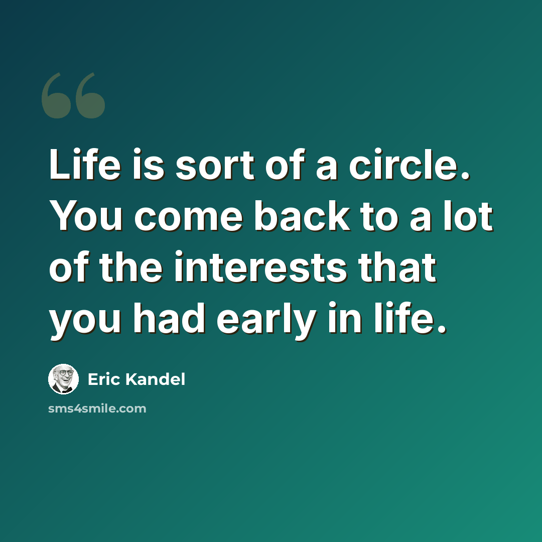“Life is sort of a circle. You come back to a lot of the interests that you had early in life.” quote by Eric Kandel