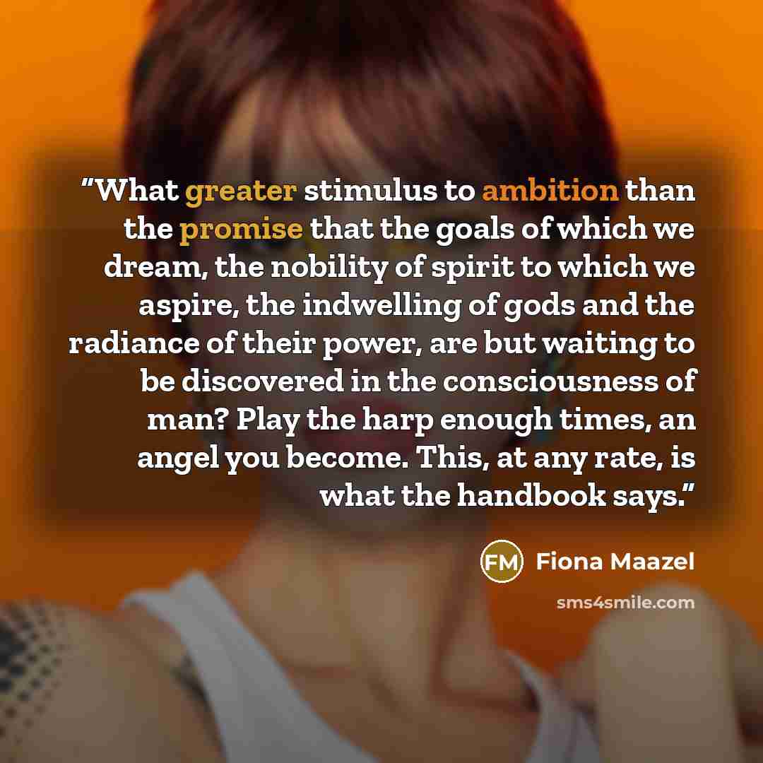 “What greater stimulus to ambition than the promise that the goals of which we dream, the nobility of spirit to which we aspire, the indwelling of gods and the radiance of their power, are but waiting to be discovered in the consciousness of man? Play the harp enough times, an angel you become…” quote by Fiona Maazel