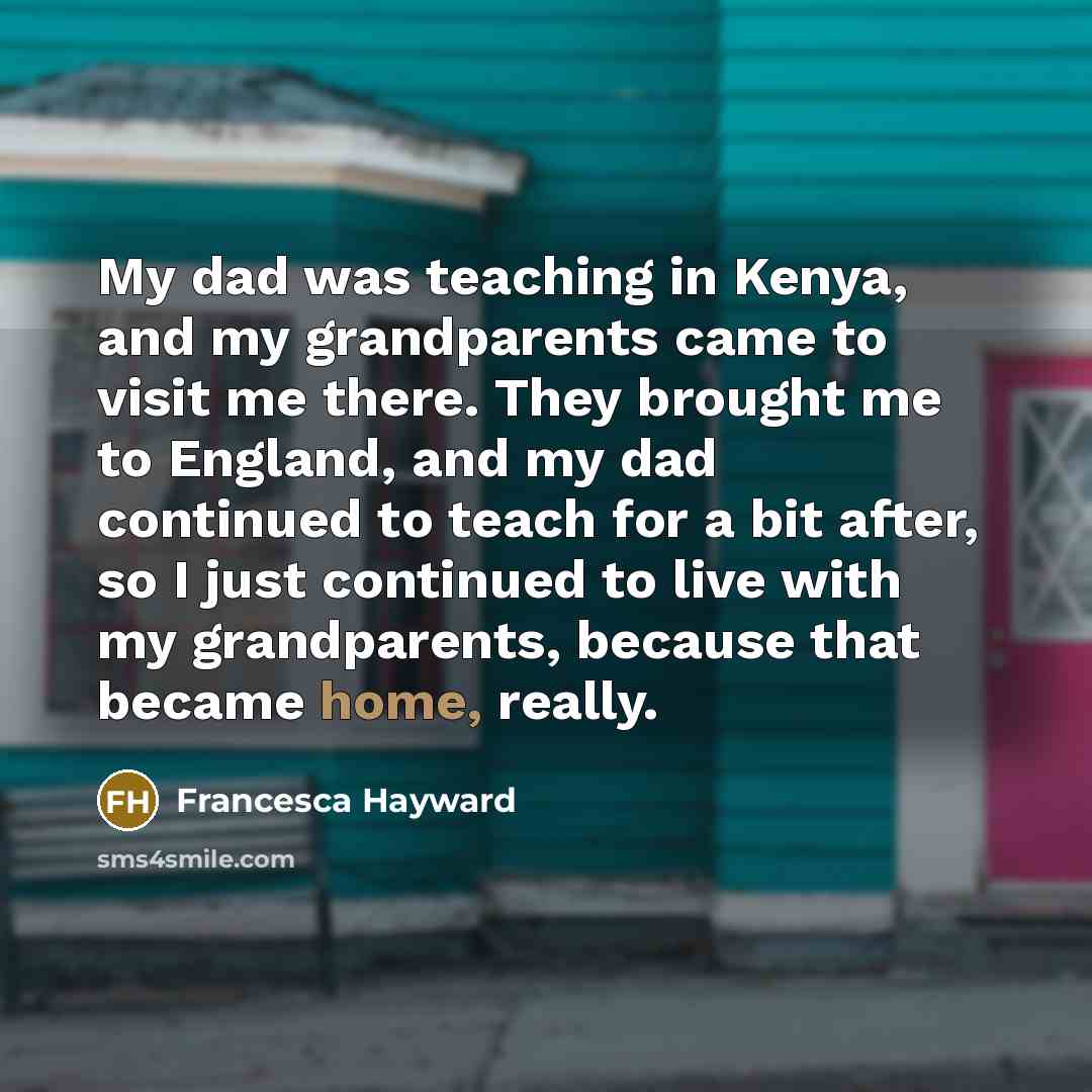 “My dad was teaching in Kenya, and my grandparents came to visit me there. They brought me to England, and my dad continued to teach for a bit after, so I just continued to live with my grandparents, because that became home, really.” quote by Francesca Hayward