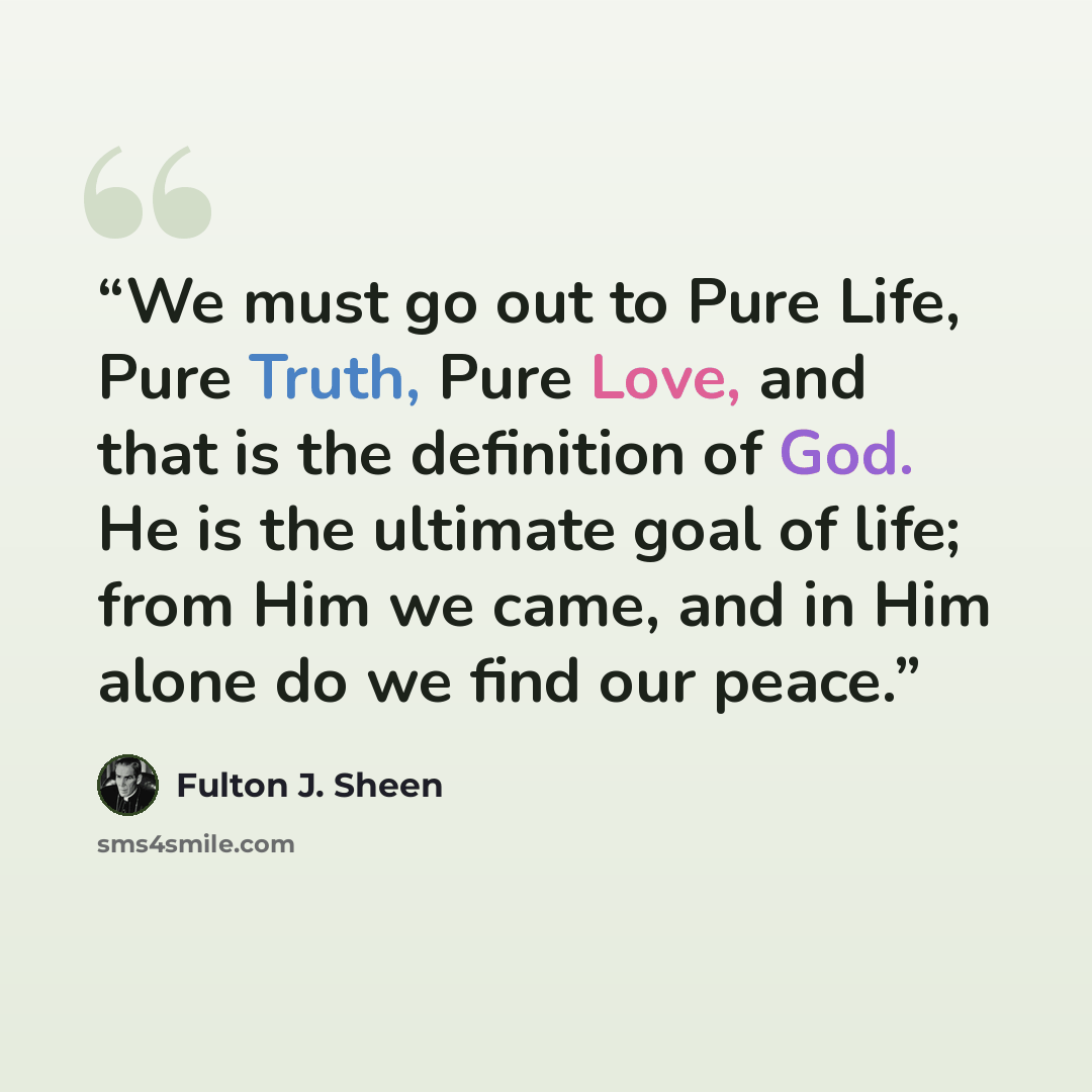 “We must go out to Pure Life, Pure Truth, Pure Love, and that is the definition of God. He is the ultimate goal of life; from Him we came, and in Him alone do we find our peace.” quote by Fulton J. Sheen
