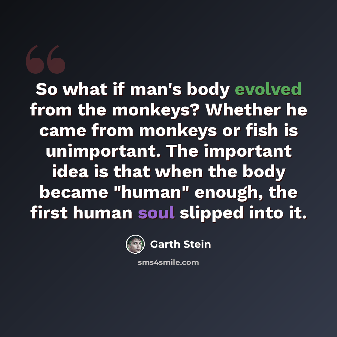 “So what if man's body evolved from the monkeys? Whether he came from monkeys or fish is unimportant. The important idea is that when the body became "human" enough, the first human soul slipped into it.” quote by Garth Stein