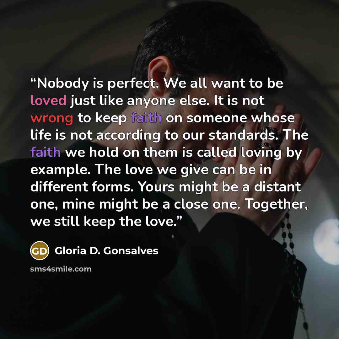 “Nobody is perfect. We all want to be loved just like anyone else. It is not wrong to keep faith on someone whose life is not according to our standards. The faith we hold on them is called loving by example. The love we give can be in different forms. Yours might be a distant one, mine might be a…” quote by Gloria D. Gonsalves