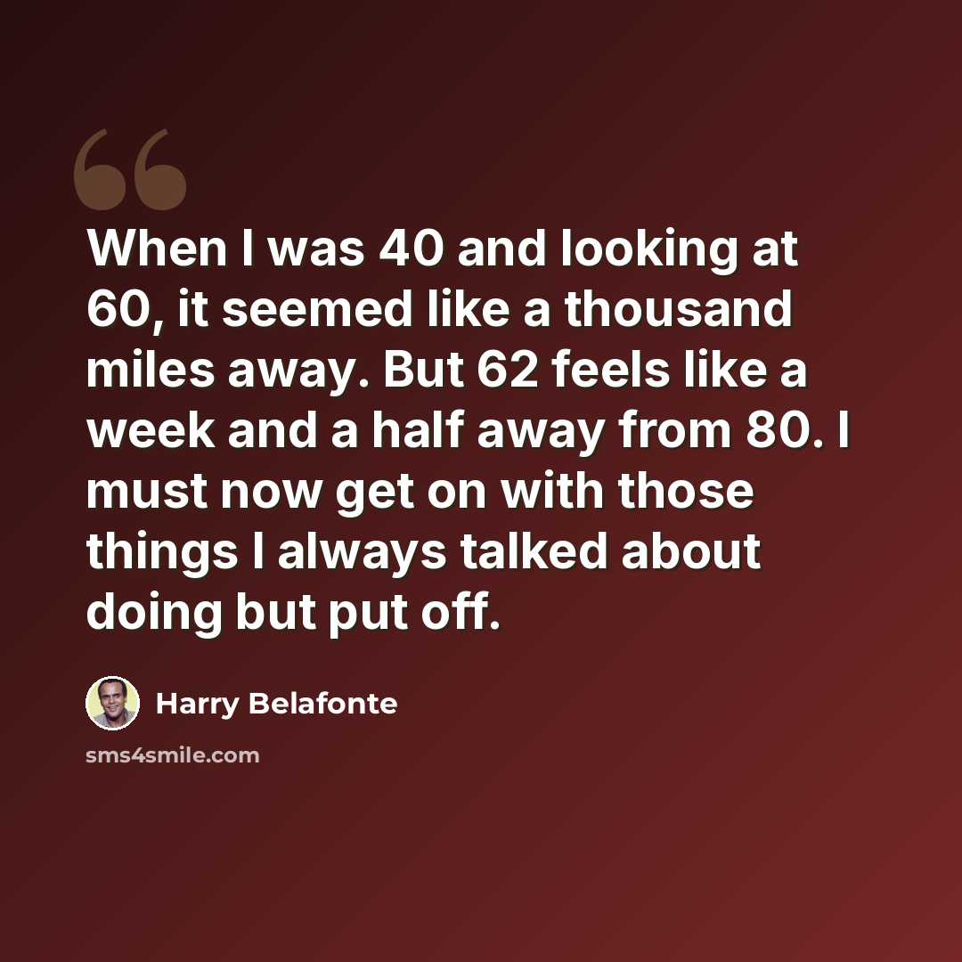 “When I was 40 and looking at 60, it seemed like a thousand miles away. But 62 feels like a week and a half away from 80. I must now get on with those things I always talked about doing but put off.” quote by Harry Belafonte