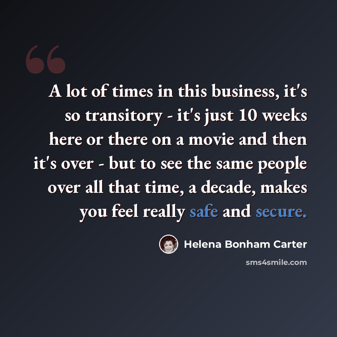 “A lot of times in this business, it's so transitory - it's just 10 weeks here or there on a movie and then it's over - but to see the same people over all that time, a decade, makes you feel really safe and secure.” quote by Helena Bonham Carter