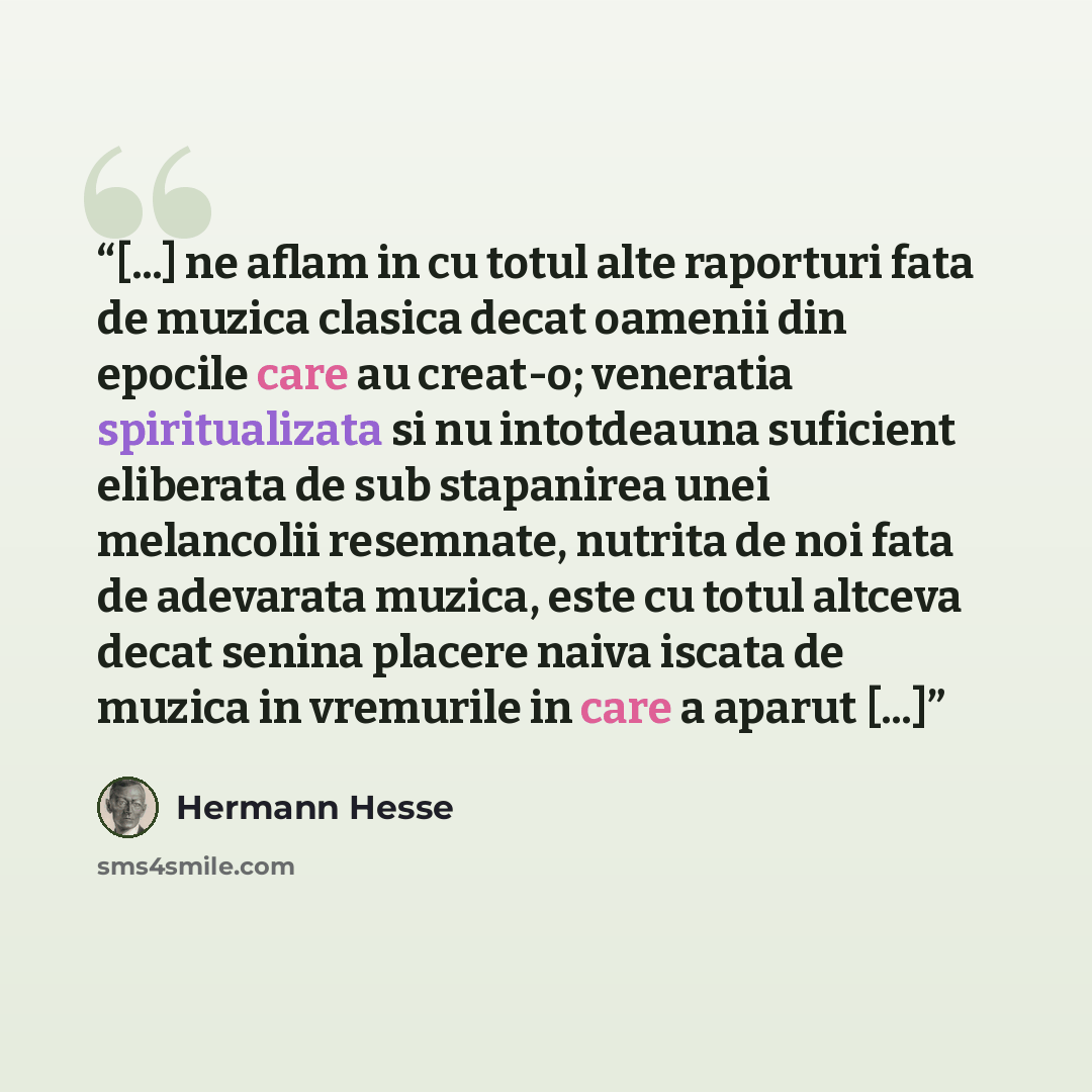 “[...] ne aflam in cu totul alte raporturi fata de muzica clasica decat oamenii din epocile care au creat-o; veneratia spiritualizata si nu intotdeauna suficient eliberata de sub stapanirea unei melancolii resemnate, nutrita de noi fata de adevarata muzica, este cu totul altceva decat senina…” quote by Hermann Hesse
