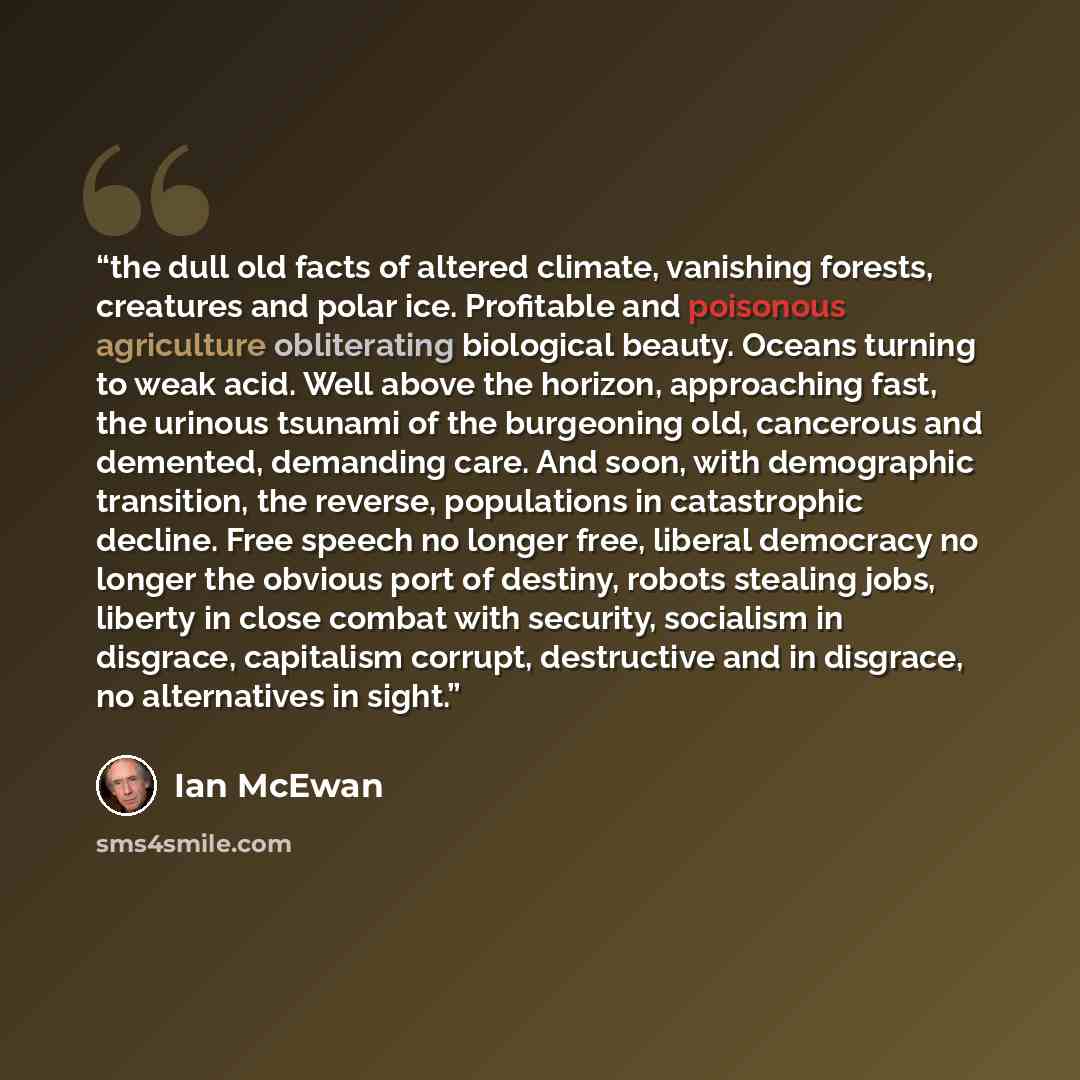 “the dull old facts of altered climate, vanishing forests, creatures and polar ice. Profitable and poisonous agriculture obliterating biological beauty. Oceans turning to weak acid. Well above the horizon, approaching fast, the urinous tsunami of the burgeoning old, cancerous and demented…” quote by Ian McEwan