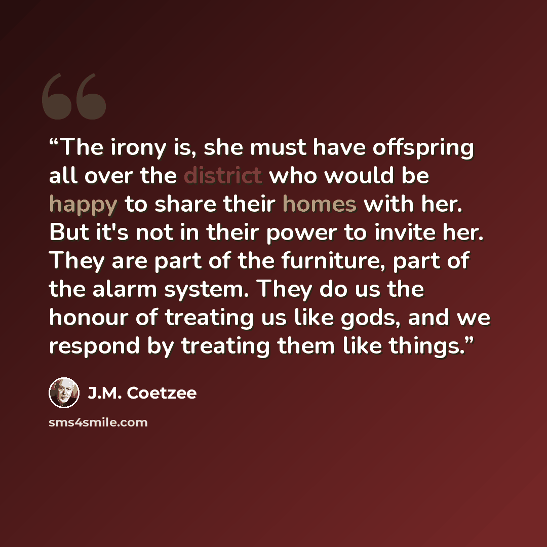 “The irony is, she must have offspring all over the district who would be happy to share their homes with her. But it's not in their power to invite her. They are part of the furniture, part of the alarm system. They do us the honour of treating us like gods, and we respond by treating them like…” quote by J.M. Coetzee