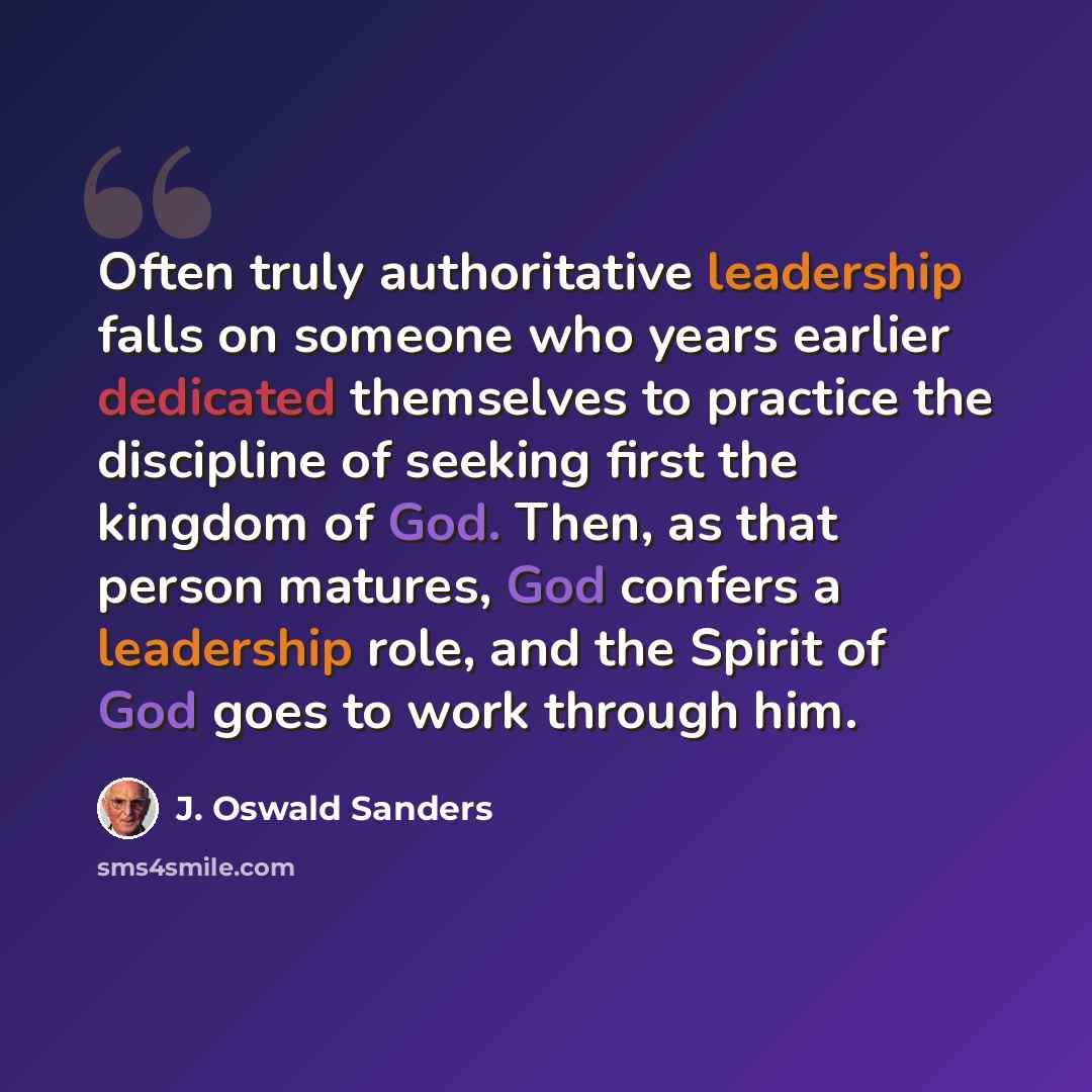 “Often truly authoritative leadership falls on someone who years earlier dedicated themselves to practice the discipline of seeking first the kingdom of God. Then, as that person matures, God confers a leadership role, and the Spirit of God goes to work through him.” quote by J. Oswald Sanders