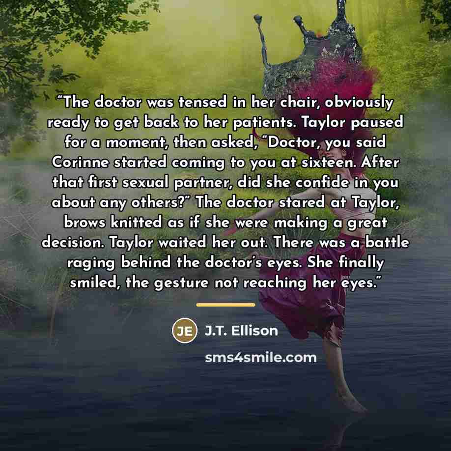 “The doctor was tensed in her chair, obviously ready to get back to her patients. Taylor paused for a moment, then asked, “Doctor, you said Corinne started coming to you at sixteen. After that first sexual partner, did she confide in you about any others?” The doctor stared at Taylor, brows knitted…” quote by J.T. Ellison