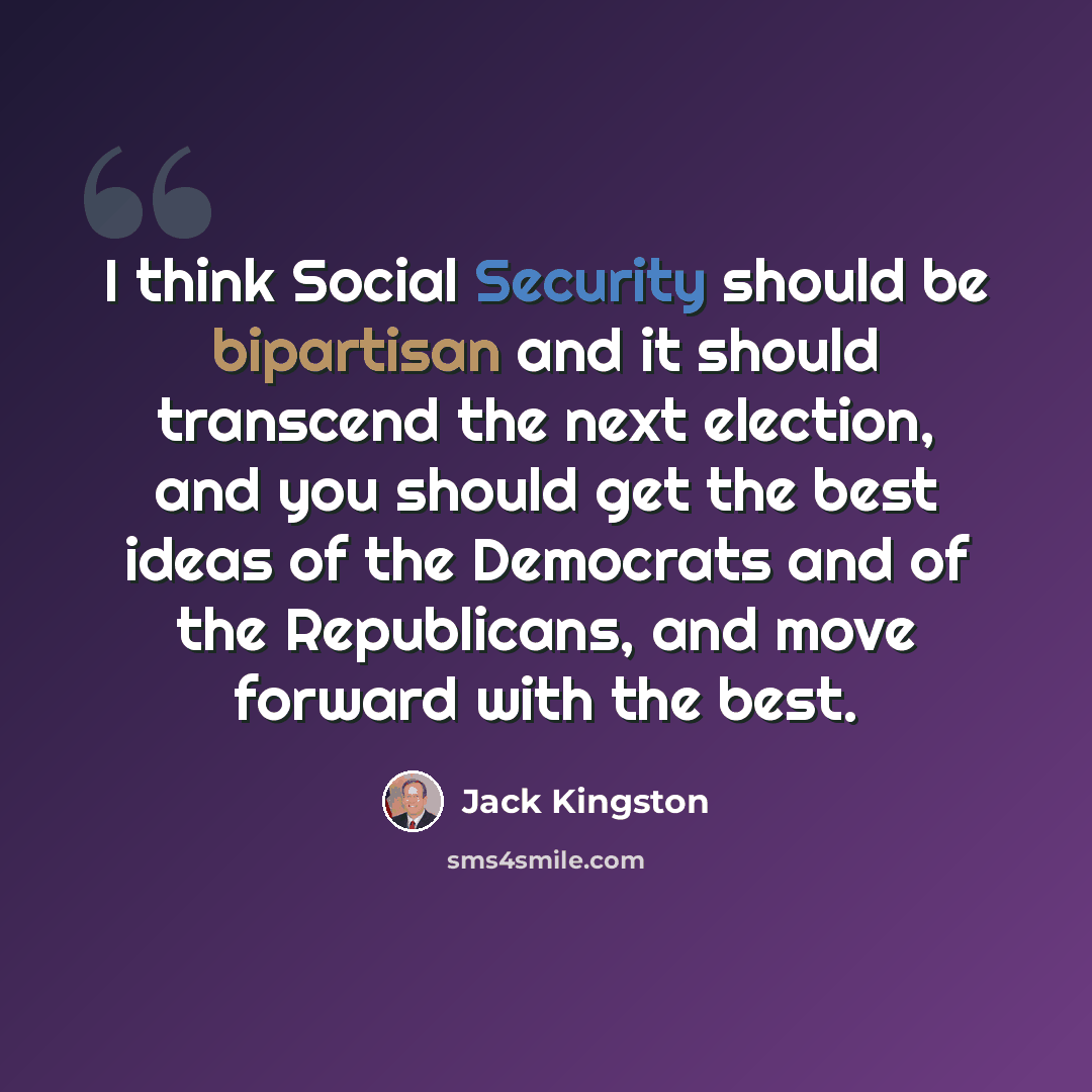 “I think Social Security should be bipartisan and it should transcend the next election, and you should get the best ideas of the Democrats and of the Republicans, and move forward with the best.” quote by Jack Kingston