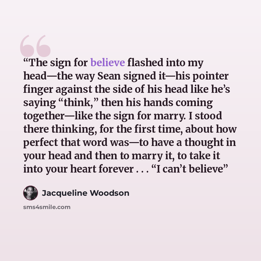 “The sign for believe flashed into my head—the way Sean signed it—his pointer finger against the side of his head like he’s saying “think,” then his hands coming together—like the sign for marry. I stood there thinking, for the first time, about how perfect that word was—to have a thought in your…” quote by Jacqueline Woodson