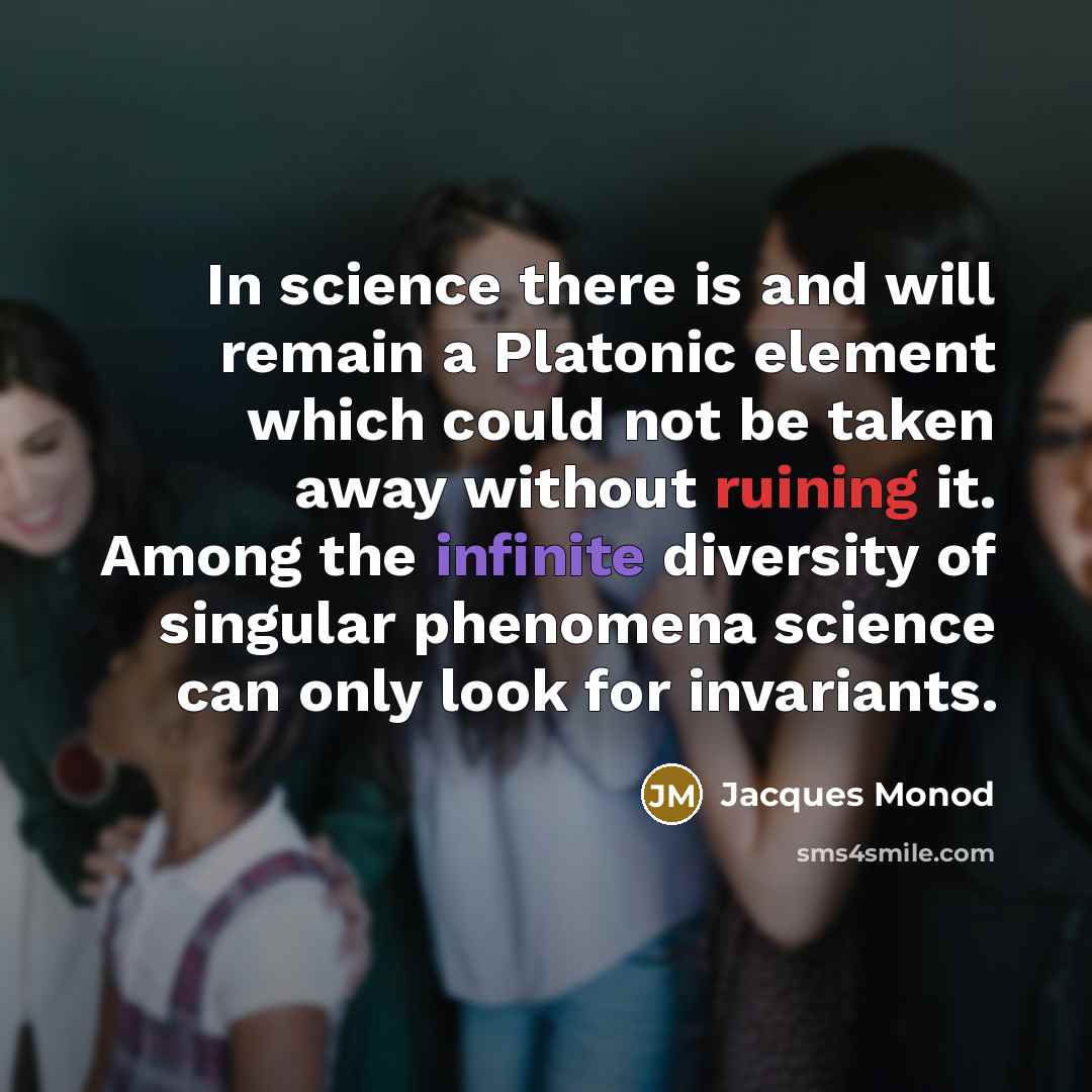“In science there is and will remain a Platonic element which could not be taken away without ruining it. Among the infinite diversity of singular phenomena science can only look for invariants.” quote by Jacques Monod