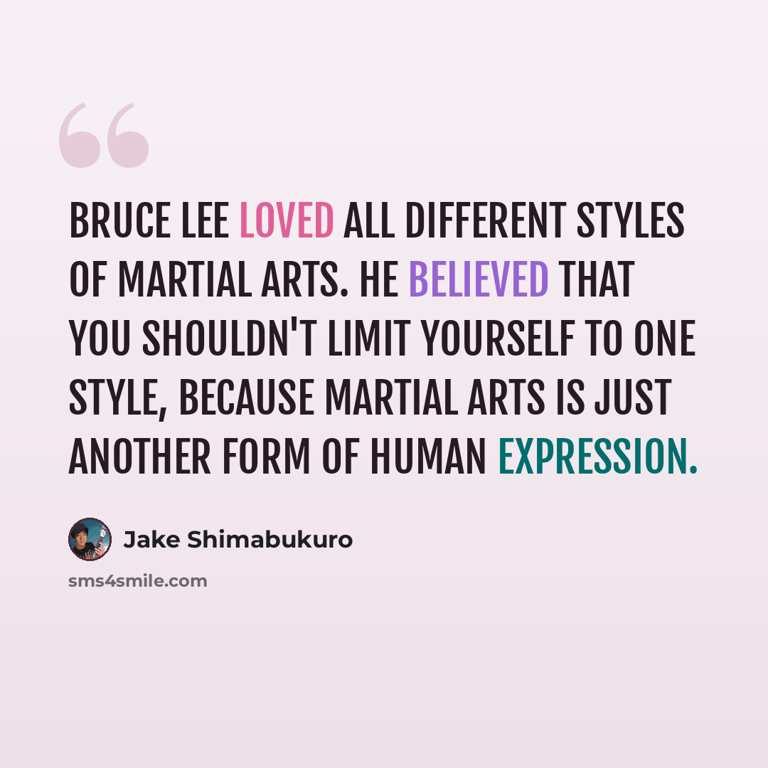 “Bruce Lee loved all different styles of martial arts. He believed that you shouldn't limit yourself to one style, because martial arts is just another form of human expression.” quote by Jake Shimabukuro