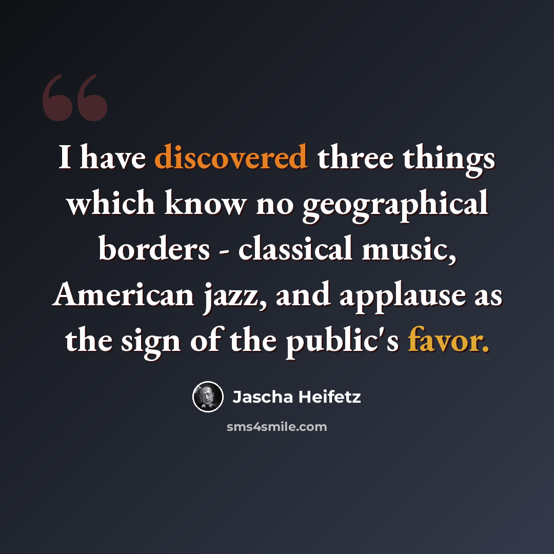 “I have discovered three things which know no geographical borders - classical music, American jazz, and applause as the sign of the public's favor.” quote by Jascha Heifetz