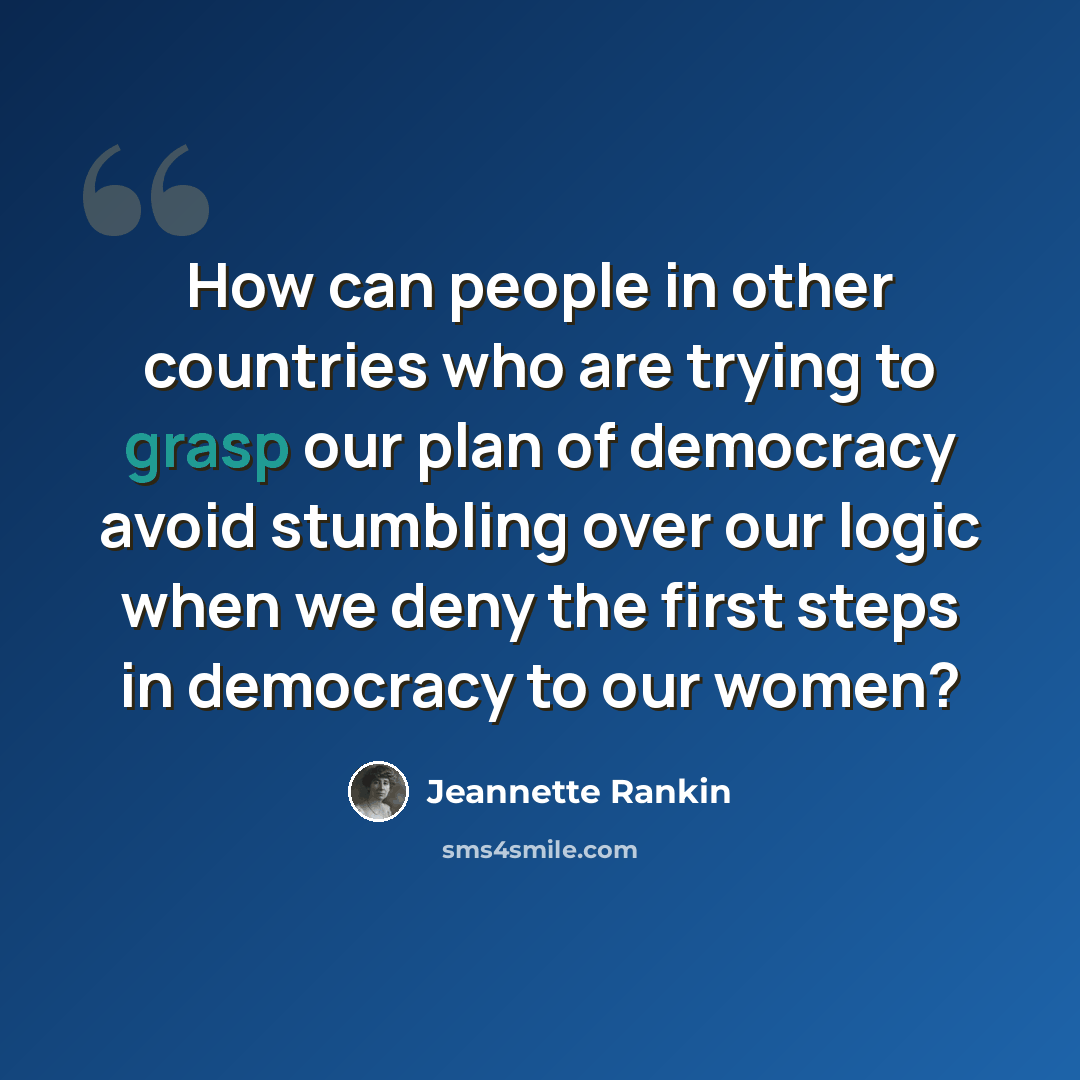 “How can people in other countries who are trying to grasp our plan of democracy avoid stumbling over our logic when we deny the first steps in democracy to our women?” quote by Jeannette Rankin