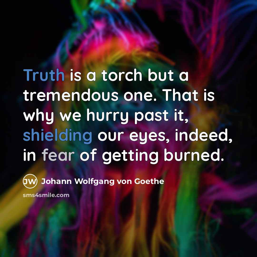“Truth is a torch but a tremendous one. That is why we hurry past it, shielding our eyes, indeed, in fear of getting burned.” quote by Johann Wolfgang von Goethe