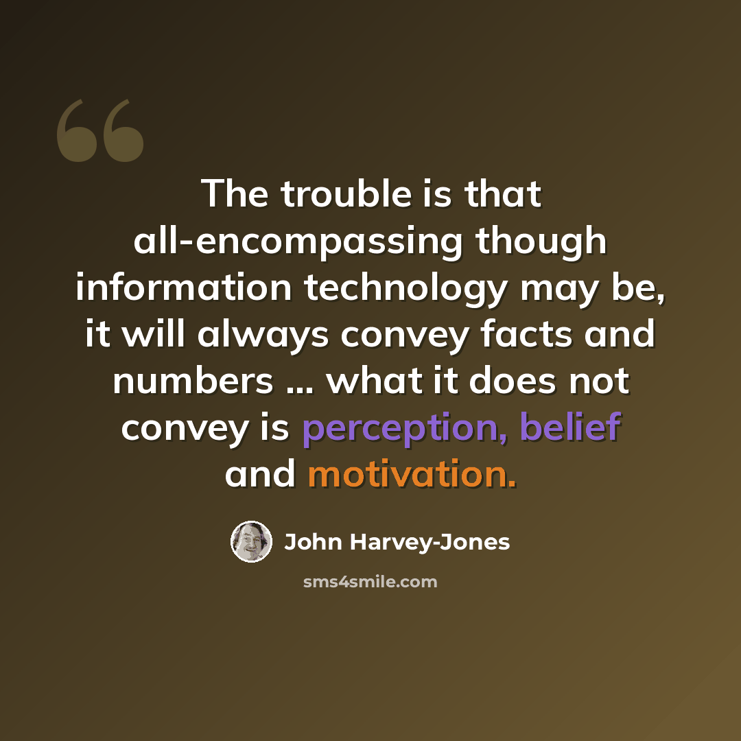 “The trouble is that all-encompassing though information technology may be, it will always convey facts and numbers ... what it does not convey is perception, belief and motivation.” quote by John Harvey-Jones
