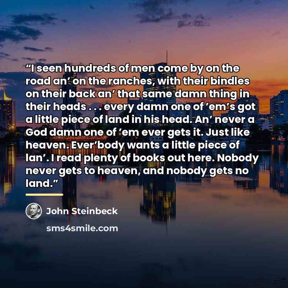 “I seen hundreds of men come by on the road an’ on the ranches, with their bindles on their back an’ that same damn thing in their heads . . . every damn one of ’em’s got a little piece of land in his head. An’ never a God damn one of ’em ever gets it. Just like heaven. Ever’body wants a little…” quote by John Steinbeck