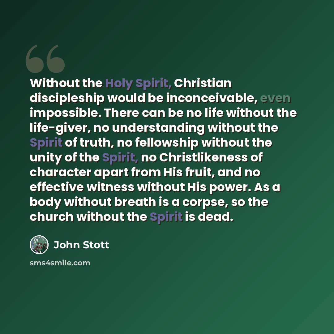 “Without the Holy Spirit, Christian discipleship would be inconceivable, even impossible. There can be no life without the life-giver, no understanding without the Spirit of truth, no fellowship without the unity of the Spirit, no Christlikeness of character apart from His fruit, and no effective…” quote by John Stott