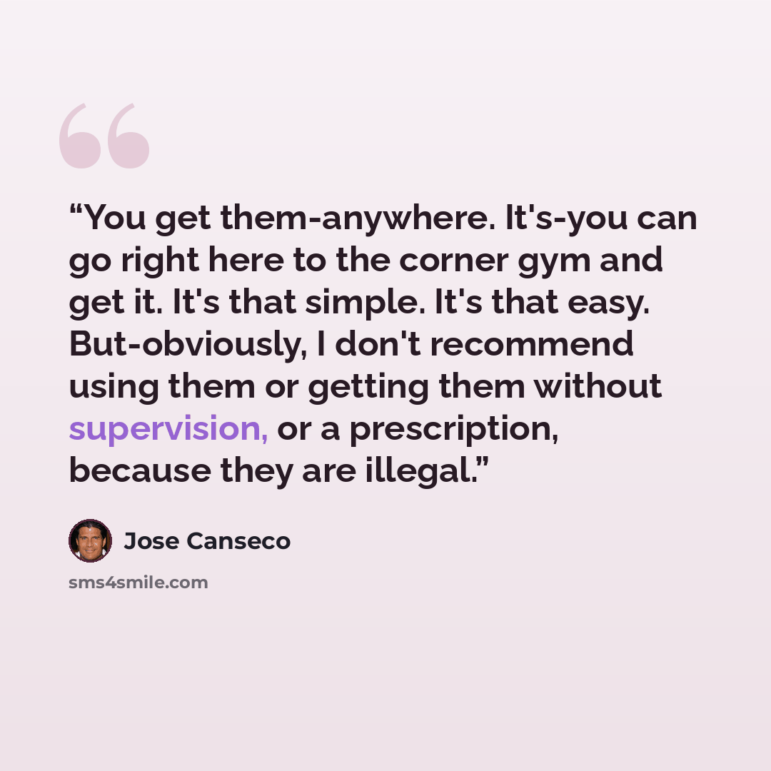 “You get them-anywhere. It's-you can go right here to the corner gym and get it. It's that simple. It's that easy. But-obviously, I don't recommend using them or getting them without supervision, or a prescription, because they are illegal.” quote by José Canseco