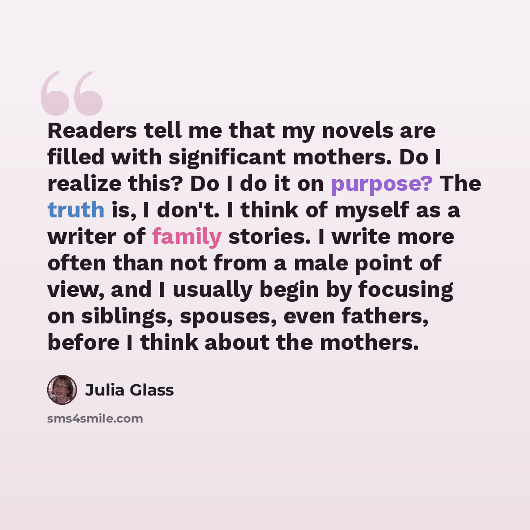 “Readers tell me that my novels are filled with significant mothers. Do I realize this? Do I do it on purpose? The truth is, I don't. I think of myself as a writer of family stories. I write more often than not from a male point of view, and I usually begin by focusing on siblings, spouses, even…” quote by Julia Glass