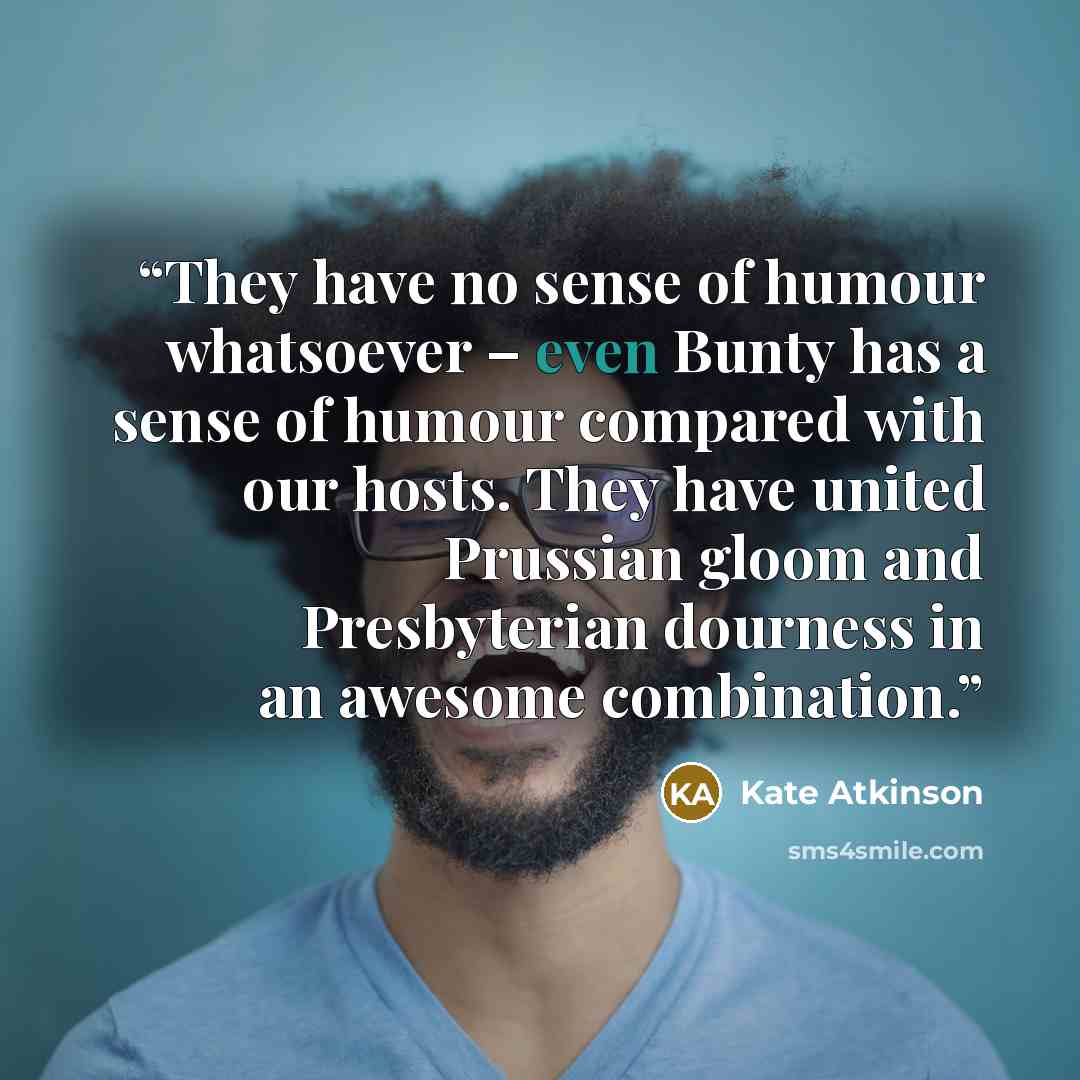 “They have no sense of humour whatsoever – even Bunty has a sense of humour compared with our hosts. They have united Prussian gloom and Presbyterian dourness in an awesome combination.” quote by Kate Atkinson