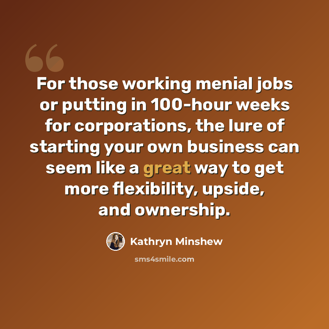 “For those working menial jobs or putting in 100-hour weeks for corporations, the lure of starting your own business can seem like a great way to get more flexibility, upside, and ownership.” quote by Kathryn Minshew
