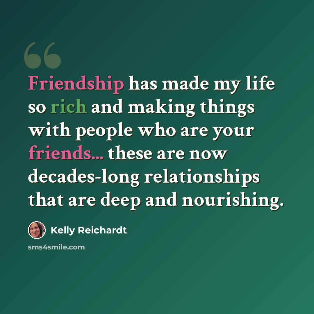 “Friendship has made my life so rich and making things with people who are your friends... these are now decades-long relationships that are deep and nourishing.” quote by Kelly Reichardt