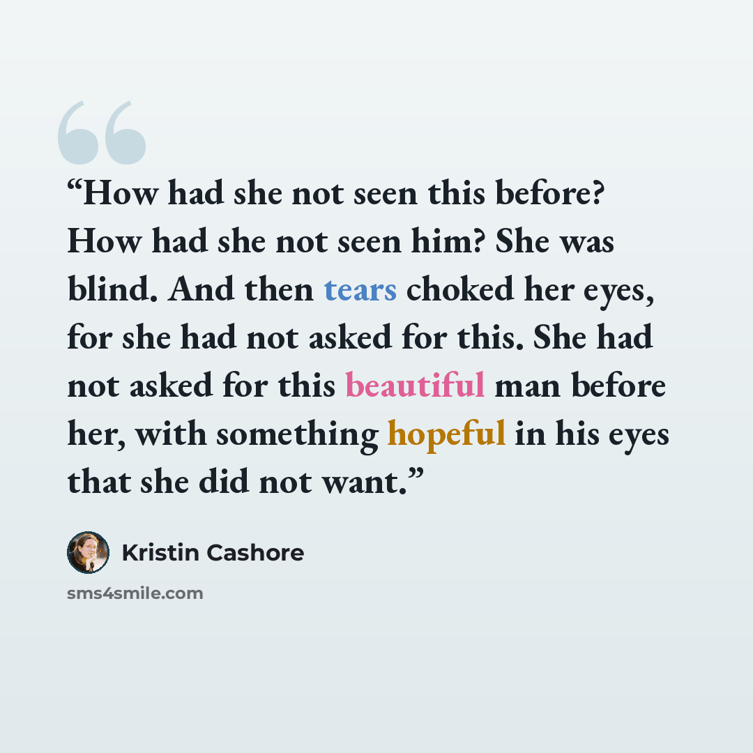 “How had she not seen this before? How had she not seen him? She was blind. And then tears choked her eyes, for she had not asked for this. She had not asked for this beautiful man before her, with something hopeful in his eyes that she did not want.” quote by Kristin Cashore