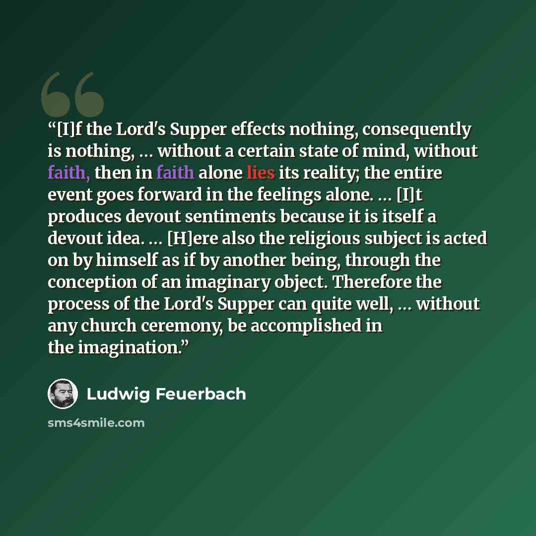“[I]f the Lord's Supper effects nothing, consequently is nothing, … without a certain state of mind, without faith, then in faith alone lies its reality; the entire event goes forward in the feelings alone. … [I]t produces devout sentiments because it is itself a devout idea. … [H]ere also the…” quote by Ludwig Feuerbach