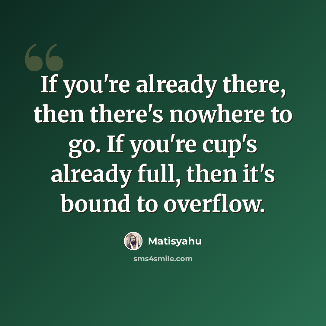 “If you're already there, then there's nowhere to go. If you're cup's already full, then it's bound to overflow.” quote by Matisyahu