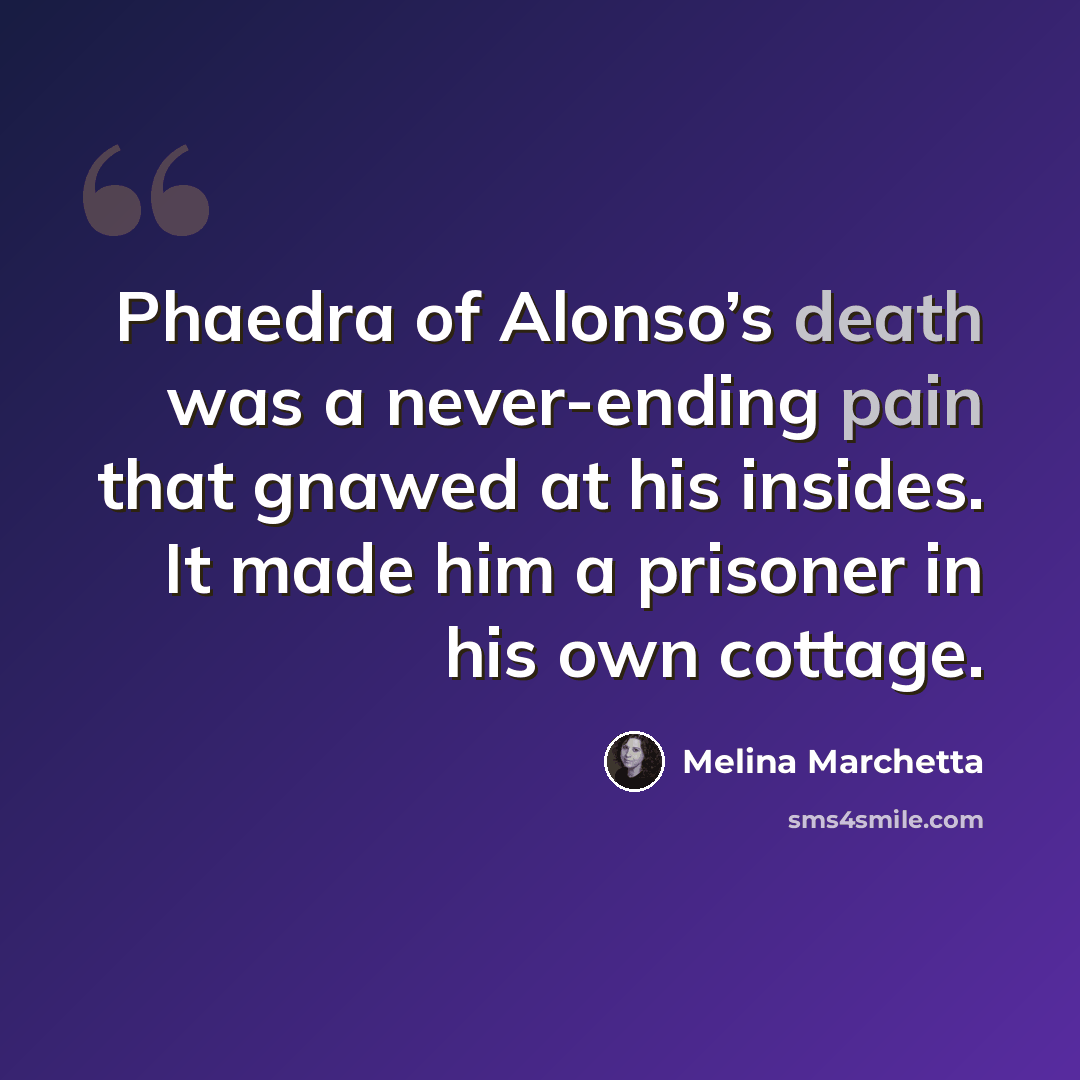 “Phaedra of Alonso’s death was a never-ending pain that gnawed at his insides. It made him a prisoner in his own cottage.” quote by Melina Marchetta