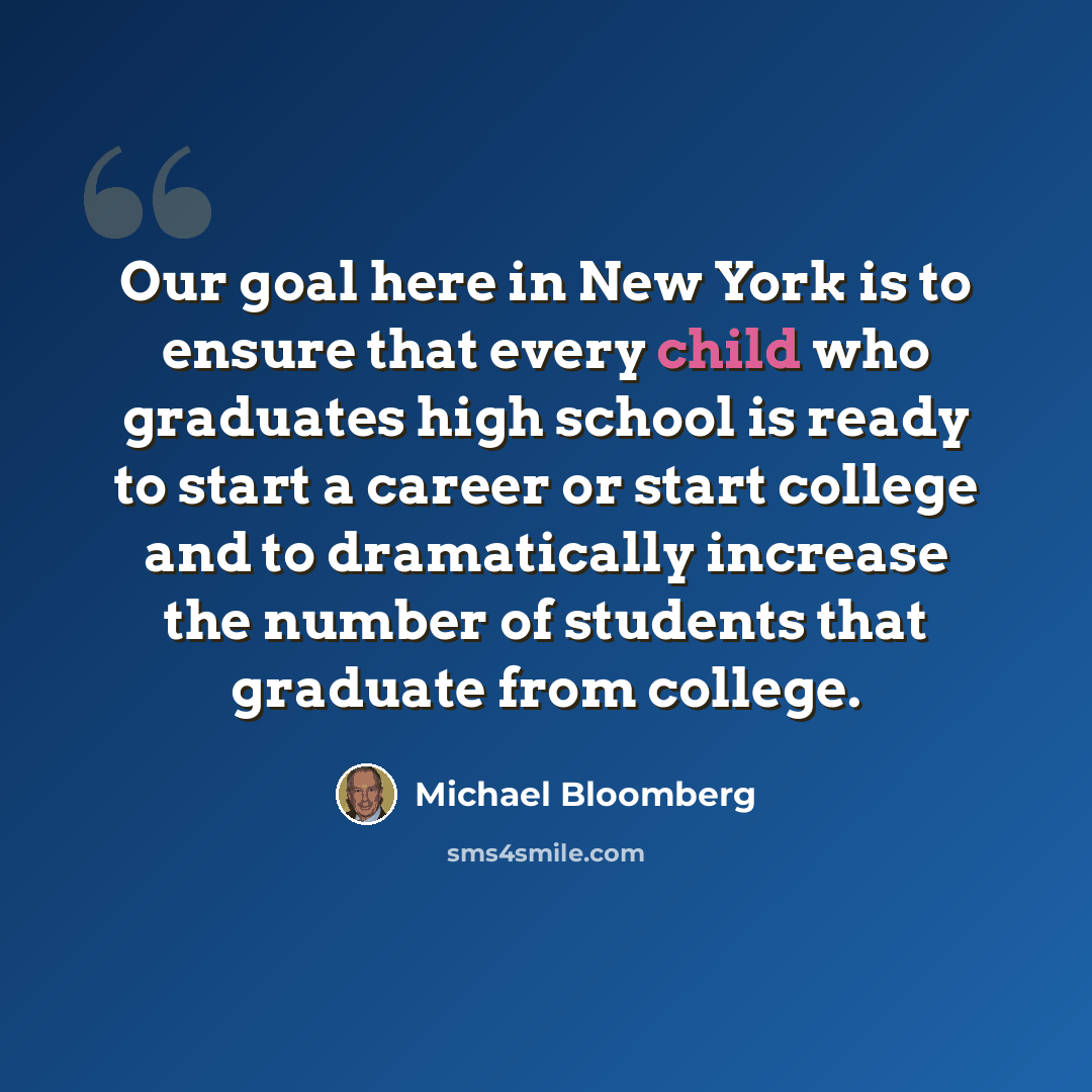 “Our goal here in New York is to ensure that every child who graduates high school is ready to start a career or start college and to dramatically increase the number of students that graduate from college.” quote by Michael Bloomberg
