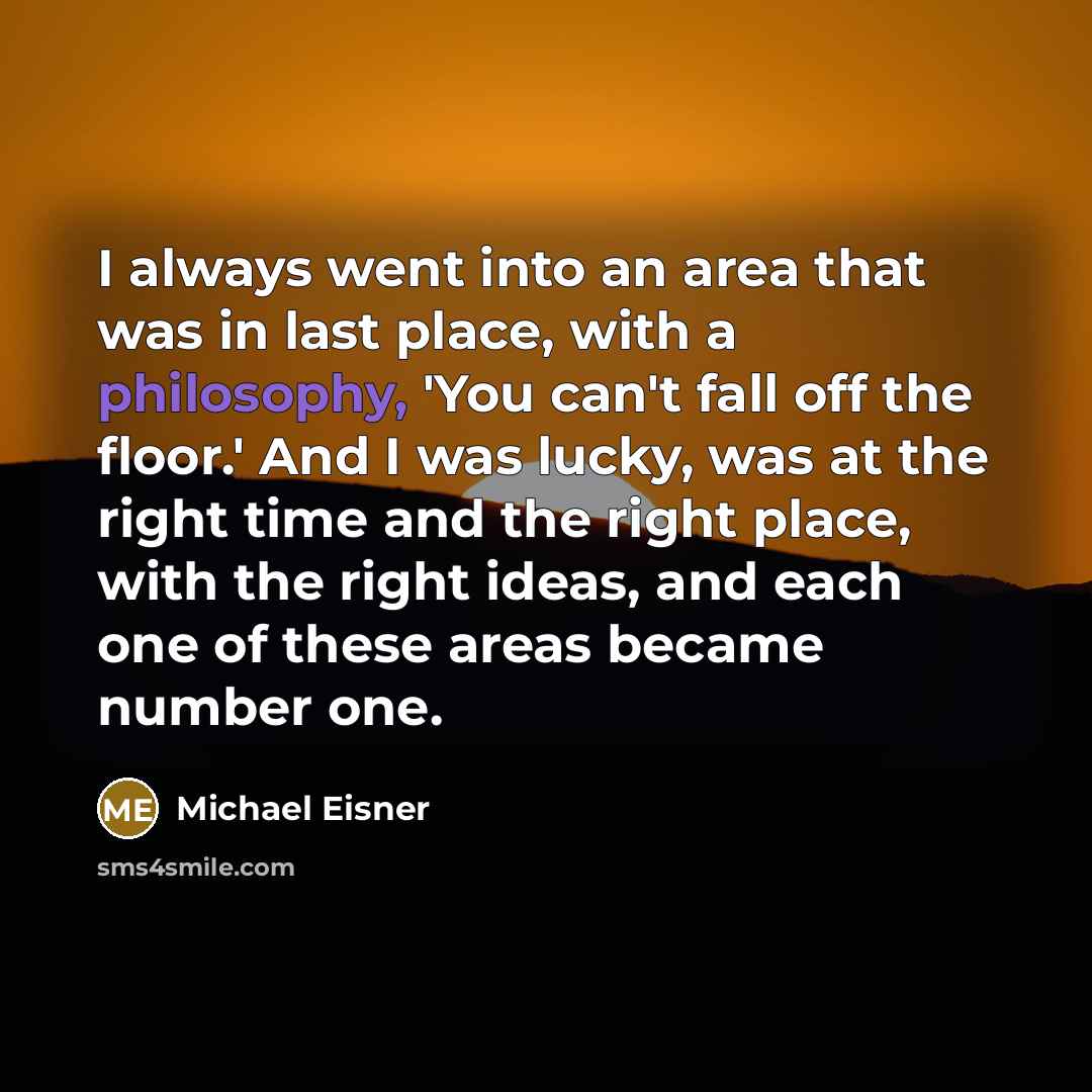 “I always went into an area that was in last place, with a philosophy, 'You can't fall off the floor.' And I was lucky, was at the right time and the right place, with the right ideas, and each one of these areas became number one.” quote by Michael Eisner