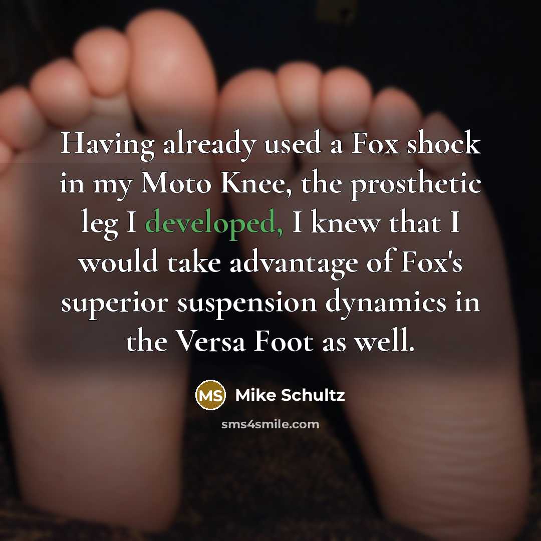 “Having already used a Fox shock in my Moto Knee, the prosthetic leg I developed, I knew that I would take advantage of Fox's superior suspension dynamics in the Versa Foot as well.” quote by Mike Schultz