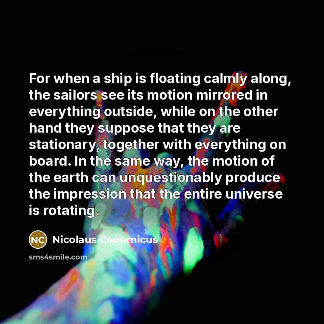 “For when a ship is floating calmly along, the sailors see its motion mirrored in everything outside, while on the other hand they suppose that they are stationary, together with everything on board. In the same way, the motion of the earth can unquestionably produce the impression that the entire…” quote by Nicolaus Copernicus