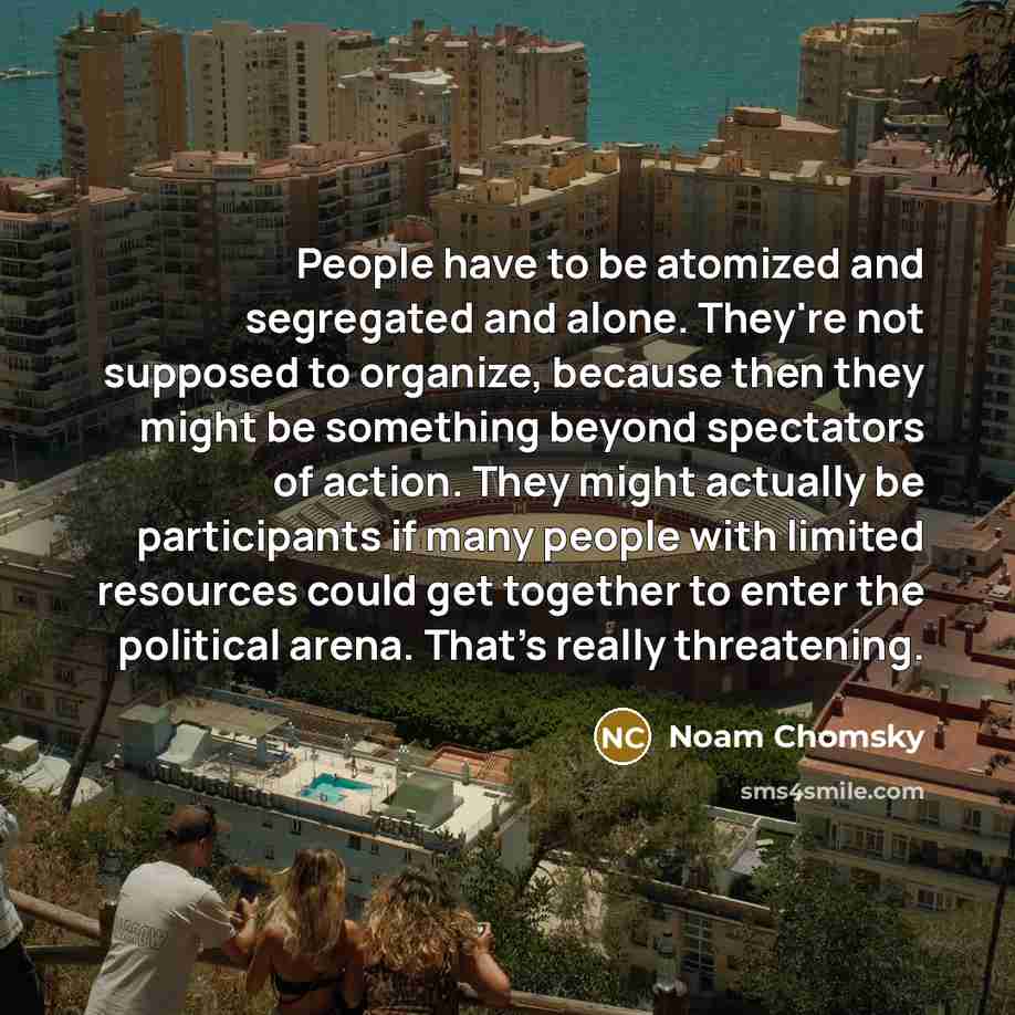 “People have to be atomized and segregated and alone. They're not supposed to organize, because then they might be something beyond spectators of action. They might actually be participants if many people with limited resources could get together to enter the political arena. That's really…” quote by Noam Chomsky