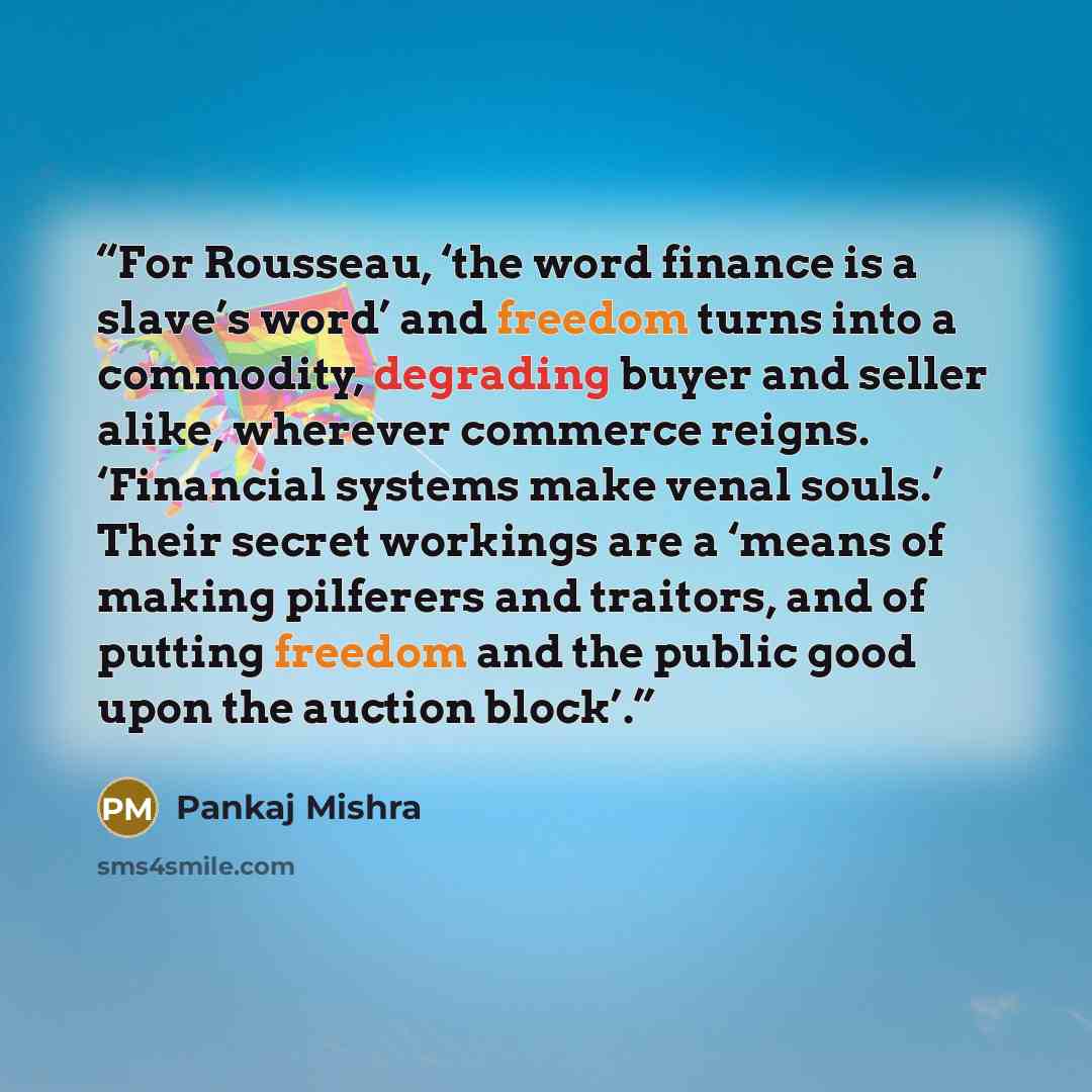 “For Rousseau, ‘the word finance is a slave’s word’ and freedom turns into a commodity, degrading buyer and seller alike, wherever commerce reigns. ‘Financial systems make venal souls.’ Their secret workings are a ‘means of making pilferers and traitors, and of putting freedom and the public good…” quote by Pankaj Mishra
