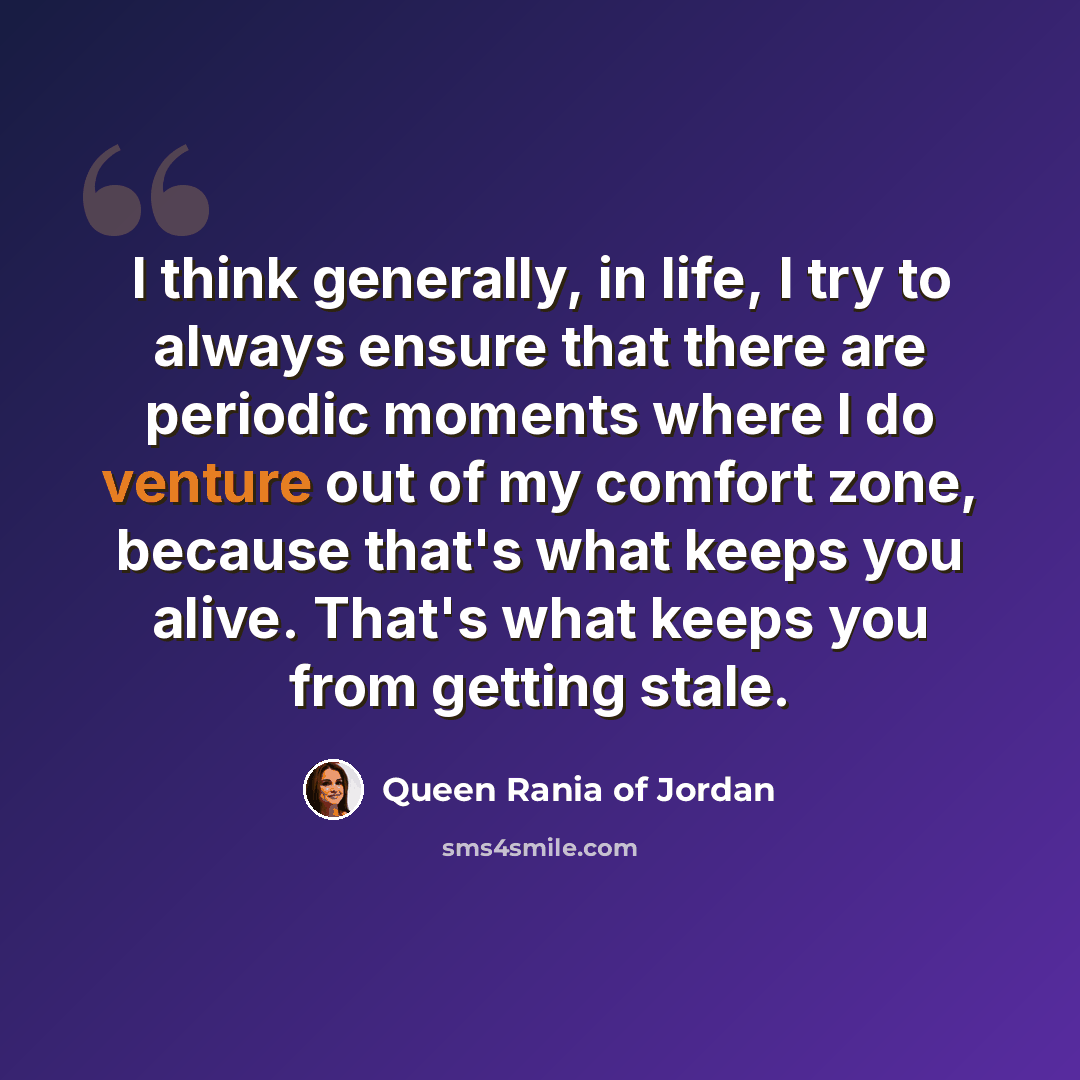 “I think generally, in life, I try to always ensure that there are periodic moments where I do venture out of my comfort zone, because that's what keeps you alive. That's what keeps you from getting stale.” quote by Queen Rania of Jordan