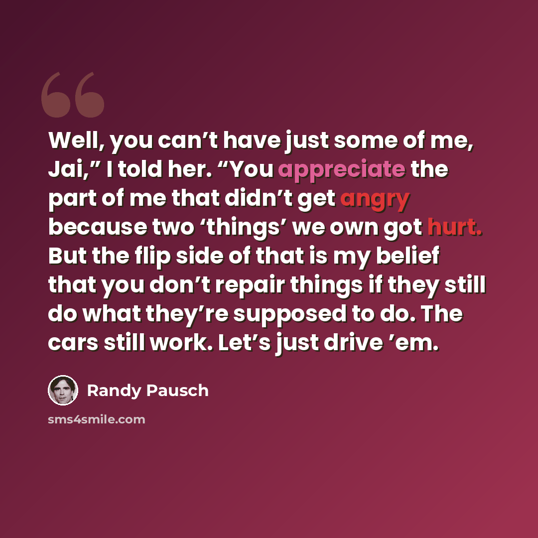 “Well, you can’t have just some of me, Jai,” I told her. “You appreciate the part of me that didn’t get angry because two ‘things’ we own got hurt. But the flip side of that is my belief that you don’t repair things if they still do what they’re supposed to do. The cars still work. Let’s just drive…” quote by Randy Pausch