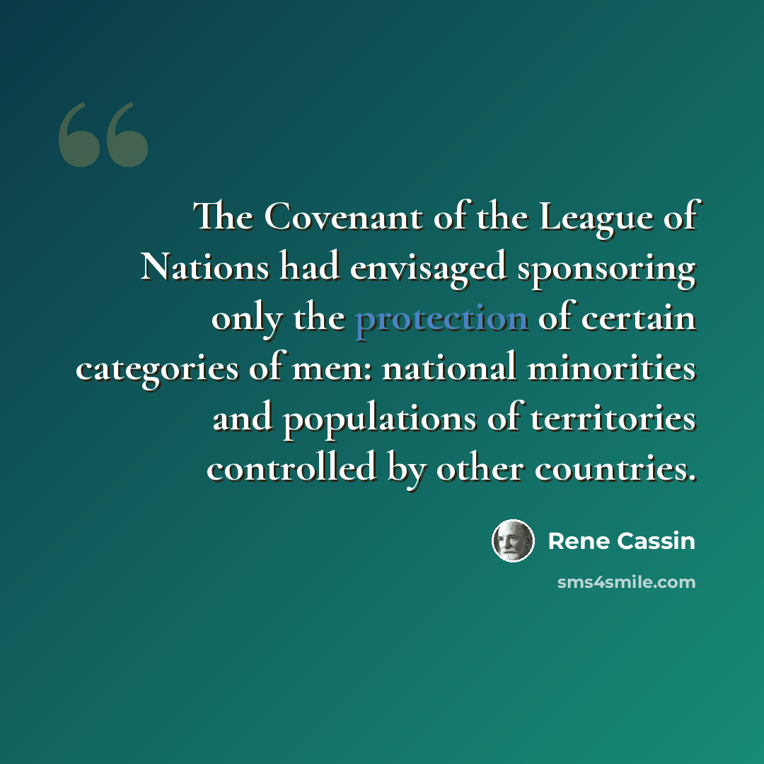 “The Covenant of the League of Nations had envisaged sponsoring only the protection of certain categories of men: national minorities and populations of territories controlled by other countries.” quote by Rene Cassin