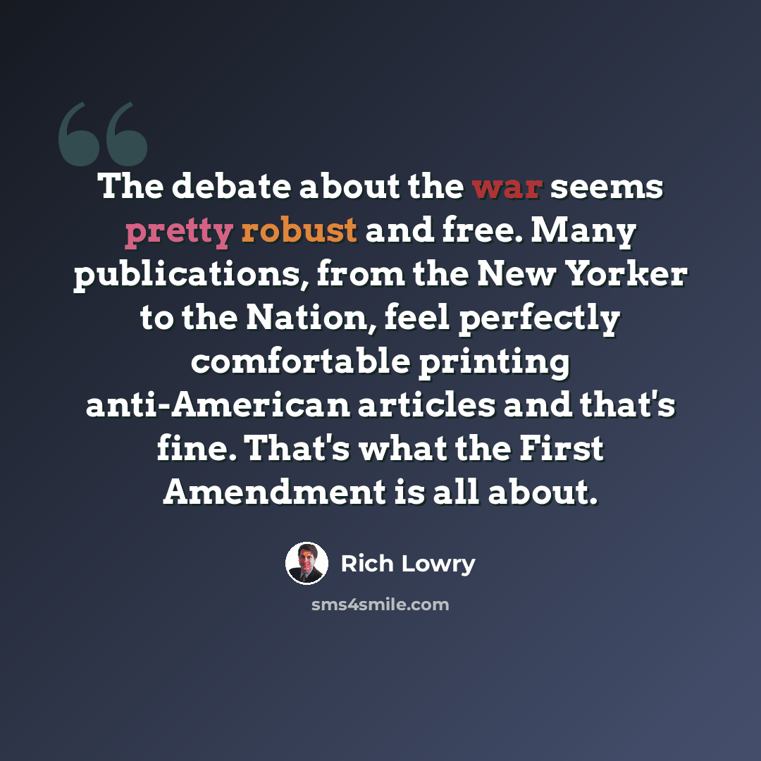 “The debate about the war seems pretty robust and free. Many publications, from the New Yorker to the Nation, feel perfectly comfortable printing anti-American articles and that's fine. That's what the First Amendment is all about.” quote by Rich Lowry