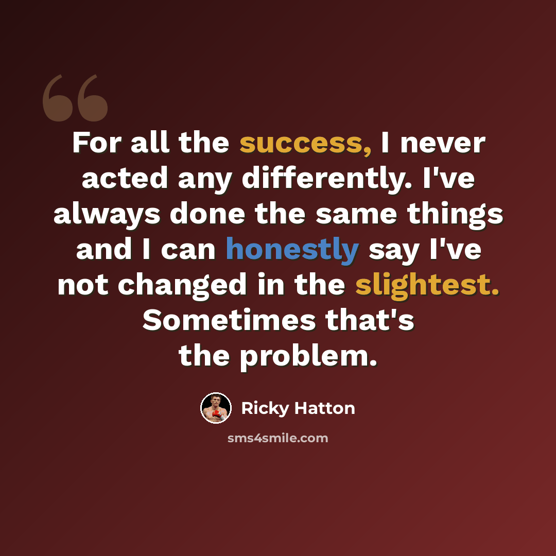 “For all the success, I never acted any differently. I've always done the same things and I can honestly say I've not changed in the slightest. Sometimes that's the problem.” quote by Ricky Hatton