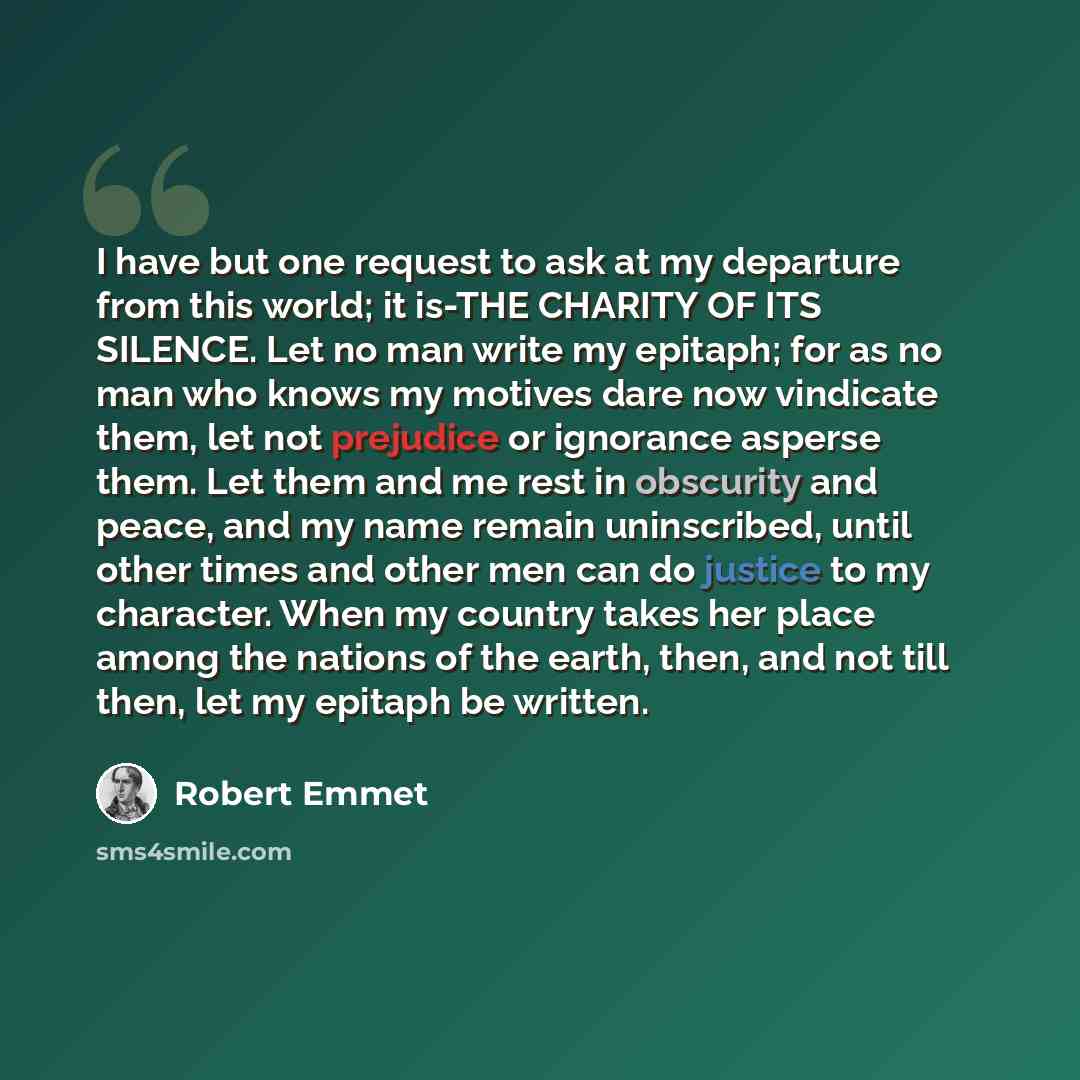 “I have but one request to ask at my departure from this world; it is-THE CHARITY OF ITS SILENCE. Let no man write my epitaph; for as no man who knows my motives dare now vindicate them, let not prejudice or ignorance asperse them. Let them and me rest in obscurity and peace, and my name remain…” quote by Robert Emmet
