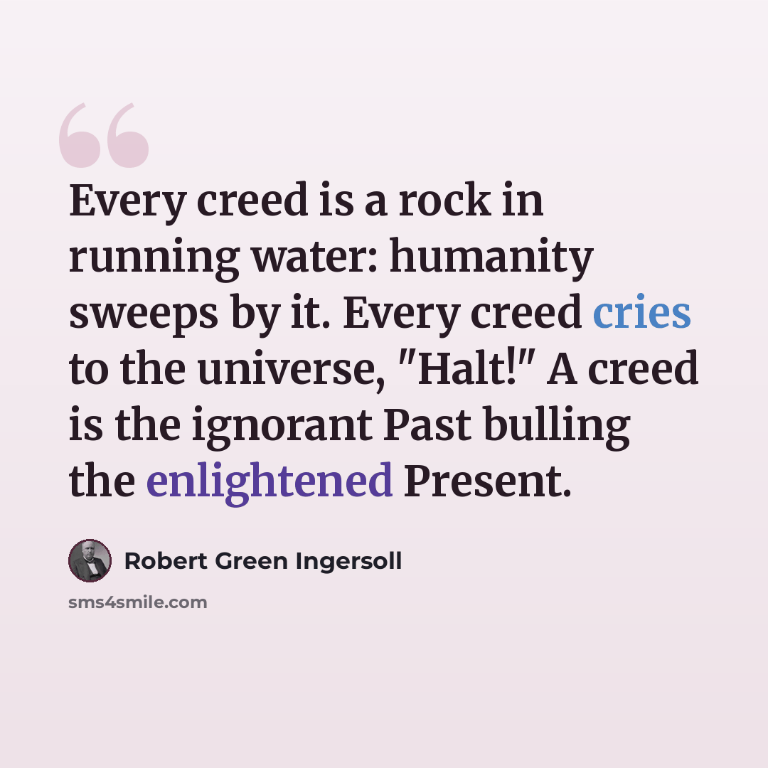“Every creed is a rock in running water: humanity sweeps by it. Every creed cries to the universe, "Halt!" A creed is the ignorant Past bulling the enlightened Present.” quote by Robert Green Ingersoll