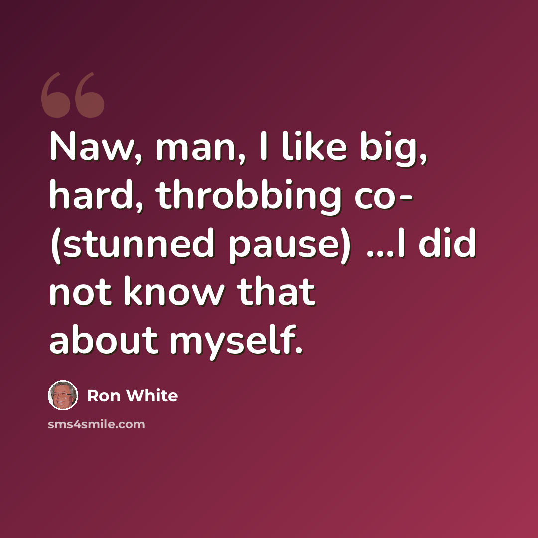 “Naw, man, I like big, hard, throbbing co- (stunned pause) ...I did not know that about myself.” quote by Ron White