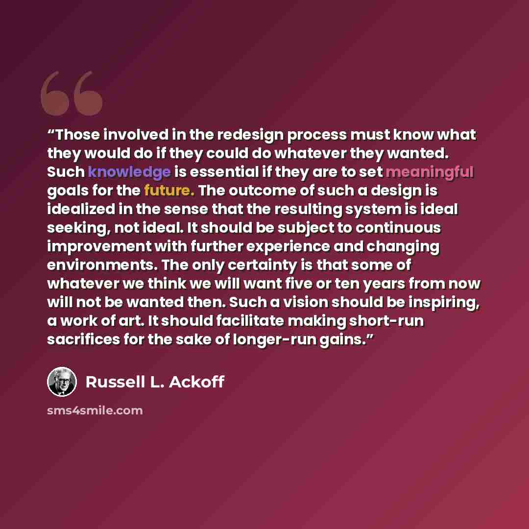“Those involved in the redesign process must know what they would do if they could do whatever they wanted. Such knowledge is essential if they are to set meaningful goals for the future. The outcome of such a design is idealized in the sense that the resulting system is ideal seeking, not ideal…” quote by Russell L. Ackoff